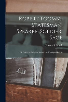 Robert Toombs, Statesman, Speaker, Soldier, Sage; his Career in Congress and on the Hustings--his Wo by A, Stovall Pleasant