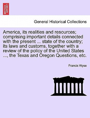 America, Its Realities and Resources; Comprising Important Details Connected with the Present ... State of the Country; Its Laws and Customs, Together by Wyse, Francis
