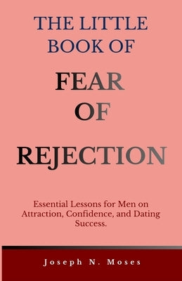 The Little Book of Fear of Rejection: Essential Lessons for Men on Attraction, Confidence, and Dating Success by Moses, Joseph Naalonge