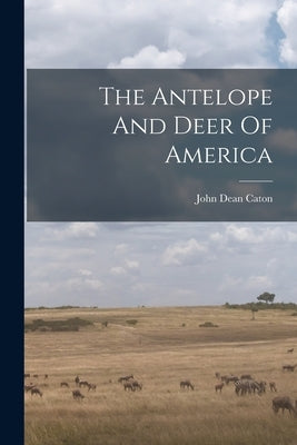 The Antelope And Deer Of America by Caton, John Dean