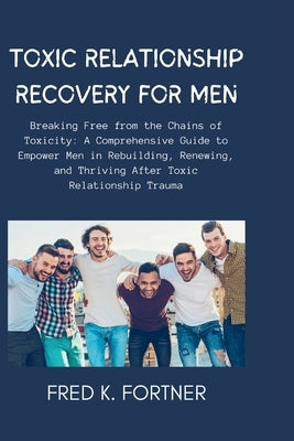 Toxic Relationship Recovery for Men: Breaking Free from the Chains of Toxicity: A Comprehensive Guide to Empower Men in Rebuilding, Renewing, and Thri by Fortner, Fred K.