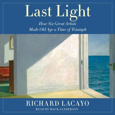 Last Light: How Six Great Artists Made Old Age a Time of Triumph by Lacayo, Richard