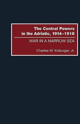 The Central Powers in the Adriatic, 1914-1918: War in a Narrow Sea by Koburger, Charles