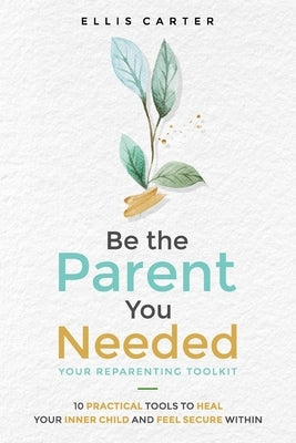 Be the Parent You Needed: Your Reparenting Toolkit: 10 Practical Tools to Heal Your Inner Child and Feel Secure Within by Carter, Ellis