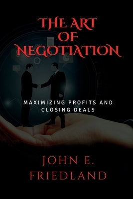 The Art of Negotiation: Maximizing Profits and Closing Deals by Friedland, John E.