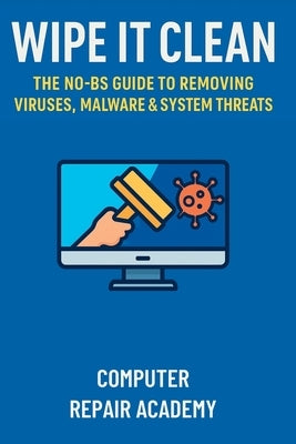 Wipe It Clean: The No-BS Guide to Removing Viruses, Malware & System Threats by Repair Academy, Computer