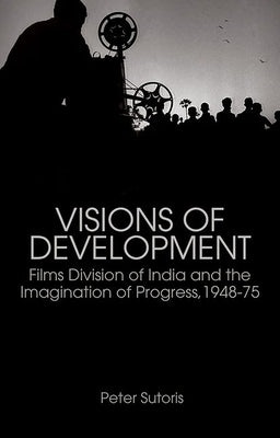 Visions of Development: Films Division of India and the Imagination of Progress, 1948-75 by Sutoris, Peter