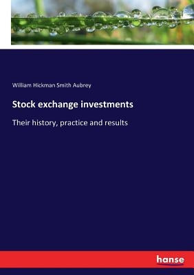 Stock exchange investments: Their history, practice and results by Aubrey, William Hickman Smith