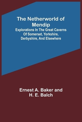 The Netherworld of Mendip; Explorations in the great caverns of Somerset, Yorkshire, Derbyshire, and elsewhere by A. Baker and H. E. Balch, Ernest