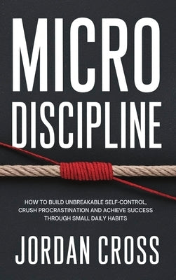 Micro Discipline: How to Build Unbreakable Self-Control, Crush Procrastination, and Achieve Success Through Small Daily Habits by Cross, Jordan