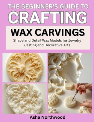 The Beginner's Guide to Crafting Wax Carvings: Shape and Detail Wax Models for Jewelry Casting and Decorative Arts by Northwood, Asha