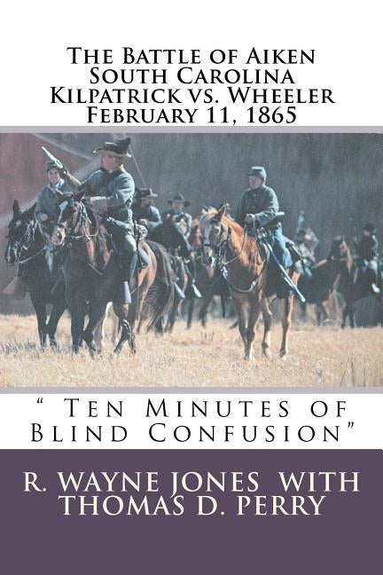 Ten Minutes of Blind Confusion: The Battle of Aiken Kilpatrick vs. Wheeler February 11, 1865 by Perry, Thomas D.