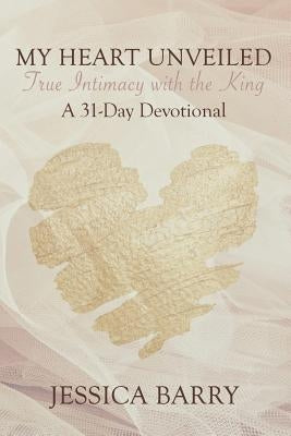 My Heart Unveiled: True Intimacy with the King: A 31- Day Devotional by Barry, Jessica