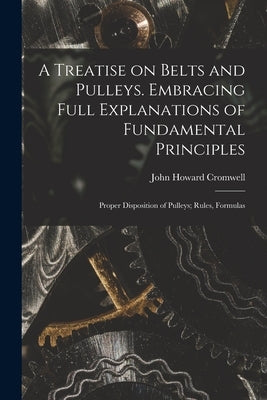 A Treatise on Belts and Pulleys. Embracing Full Explanations of Fundamental Principles; Proper Disposition of Pulleys; Rules, Formulas by Cromwell, John Howard