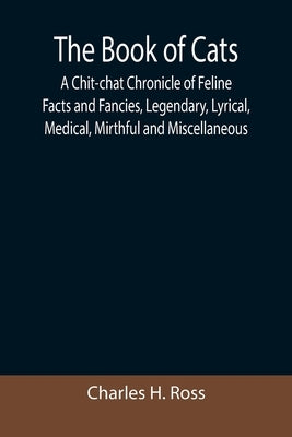 The Book of Cats; A Chit-chat Chronicle of Feline Facts and Fancies, Legendary, Lyrical, Medical, Mirthful and Miscellaneous by H. Ross, Charles