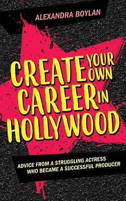 Create Your Own Career In Hollywood: Advice from a Struggling Actress Who Became a Successful Producer by Boylan, Alexandra
