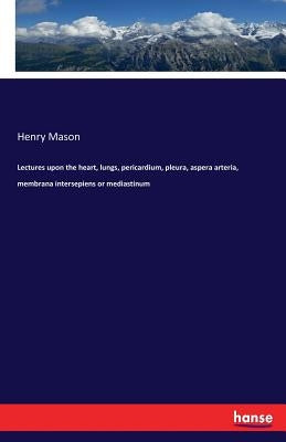 Lectures upon the heart, lungs, pericardium, pleura, aspera arteria, membrana intersepiens or mediastinum by Mason, Henry