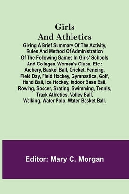 Girls and Athletics; Giving a brief summary of the activity, rules and method of administration of the following games in girls' schools and colleges, by C. Morgan, Mary