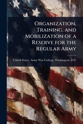 Organization, Training, and Mobilization of a Reserve for the Regular Army by United States Army War College, Wash