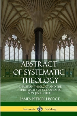 Abstract of Systematic Theology: Christian Theology and the Spirituality of God and His Son, Jesus Christ by Boyce, James Petigru