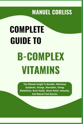 Complete Guide to B-Complex Vitamins: The Ultimate Insight To Benefits, Deficiency Symptoms, Dosage, Absorption, Energy Metabolism, Brain Health, Stre by Corliss, Manuel
