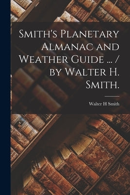 Smith's Planetary Almanac and Weather Guide ... / by Walter H. Smith. by Smith, Walter H.