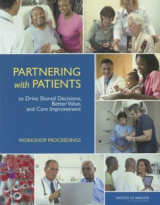 Partnering with Patients to Drive Shared Decisions, Better Value, and Care Improvement: Workshop Proceedings by Institute of Medicine