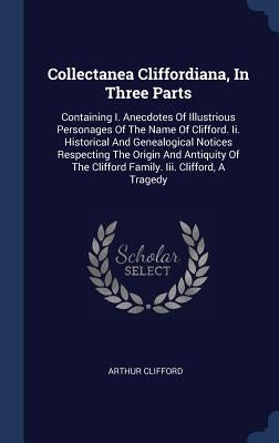 Collectanea Cliffordiana, In Three Parts: Containing I. Anecdotes Of Illustrious Personages Of The Name Of Clifford. Ii. Historical And Genealogical N by Clifford, Arthur