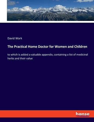 The Practical Home Doctor for Women and Children: to which is added a valuable appendix, containing a list of medicinal herbs and their value by Wark, David