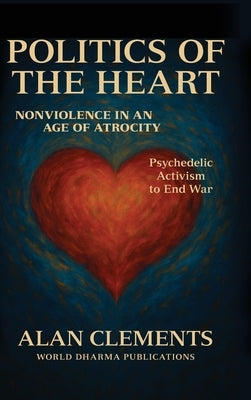 Politics of the Heart: Nonviolence in an Age of Atrocity - Psychedelic Activism to End War by Clements, Alan E.