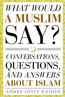 What Would a Muslim Say: Conversations, Questions, and Answers About Islam by Rashed, Ahmed Lotfy