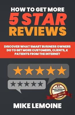 How To Get More 5 Star Reviews: Discover What Smart Business Owners Do to Get More Customers, Clients, & Patients from the Internet by Lemoine, Mike