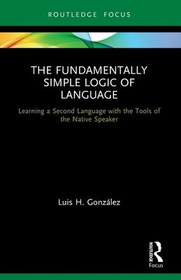 The Fundamentally Simple Logic of Language: Learning a Second Language with the Tools of the Native Speaker by González, Luis H.