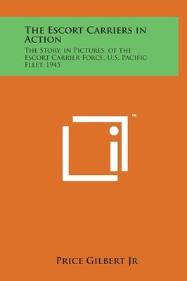 The Escort Carriers in Action: The Story, in Pictures, of the Escort Carrier Force, U.S. Pacific Fleet, 1945 by Gilbert, Price, Jr.