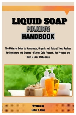 Liquid Soap Making Handbook: The Ultimate Guide to Homemade, Organic and Natural Soap Recipes for Beginners and Experts - Master Cold Process, Hot by T. Cruz, Lillie
