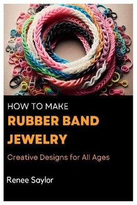 How to Make Rubber Band Jewelry: Creative Designs for All Ages by Saylor, Renee