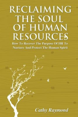 Reclaiming the Soul of Human Resources: How to Recover the Purpose of HR to Nurture and Protect the Human Spirit by Raymond, Cathy