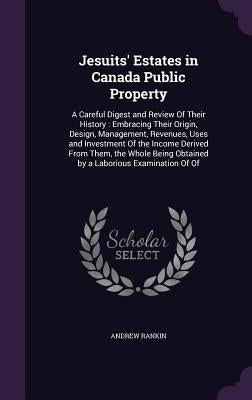 Jesuits' Estates in Canada Public Property: A Careful Digest and Review Of Their History: Embracing Their Origin, Design, Management, Revenues, Uses a by Rankin, Andrew