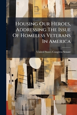 Housing Our Heroes, Addressing The Issue Of Homeless Veterans In America by United States Congress Senate