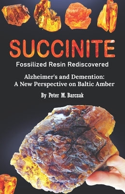 Succinite Fossilized Resin Rediscovered: Alzheimer and dementia a new perspective on Baltic amber by Barczak, Peter M.