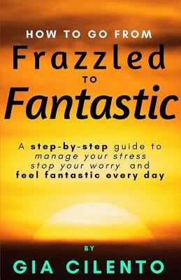 How to Go From Frazzled to Fantastic: A Step-by-Step Guide to Manage Your Stress, Stop Your Worry, and Feel Fantastic Every Day by Cilento, Gia