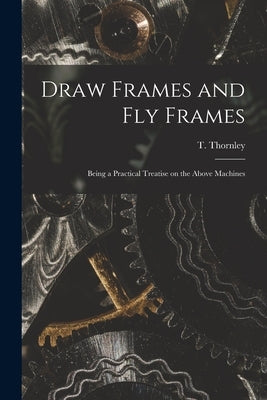 Draw Frames and Fly Frames: Being a Practical Treatise on the Above Machines by Thornley, T. (Thomas)