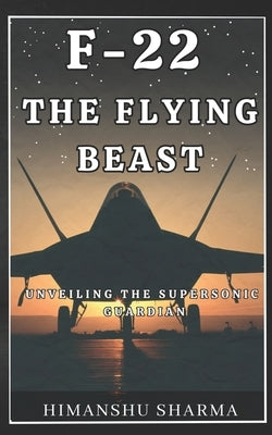 F-22: The Flying Beast: Unveiling the Supersonic Guardian by Sharma, Himanshu