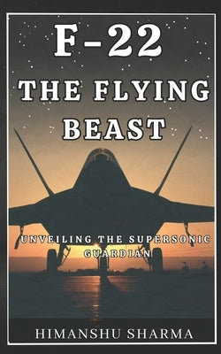 F-22: The Flying Beast: Unveiling the Supersonic Guardian by Sharma, Himanshu
