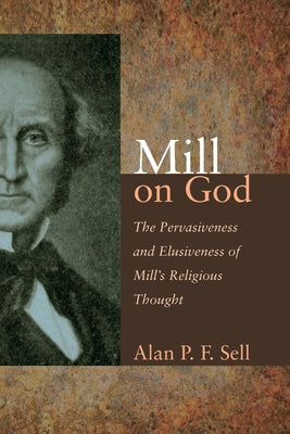 Mill on God: The Pervasiveness and Elusiveness of Mill's Religious Thought by Sell, Alan P. F.