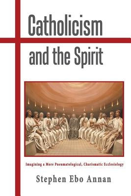 Catholicism and the Spirit: Imagining a More Pneumatological, Charismatic Ecclesiology by Annan, Stephen Ebo