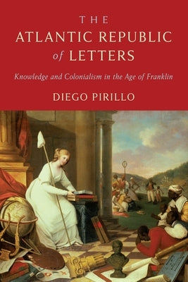 The Atlantic Republic of Letters: Knowledge and Colonialism in the Age of Franklin by Pirillo, Diego
