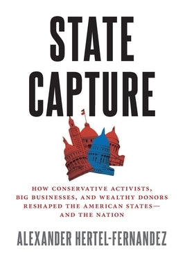 State Capture: How Conservative Activists, Big Businesses, and Wealthy Donors Reshaped the American Statesâand the Nation by Hertel-Fernandez, Alexander