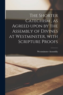 The Shorter Catechism, as Agreed Upon by the Assembly of Divines at Westminster, With Scripture Proofs [microform] by Westminster Assembly (1643-1652)