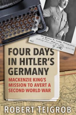 Four Days in Hitler's Germany: MacKenzie King's Mission to Avert a Second World War by Teigrob, Robert